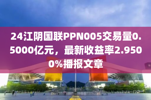 24江阴国联PPN005交易量0.5000亿元，最新收益率2.9500%播报文章