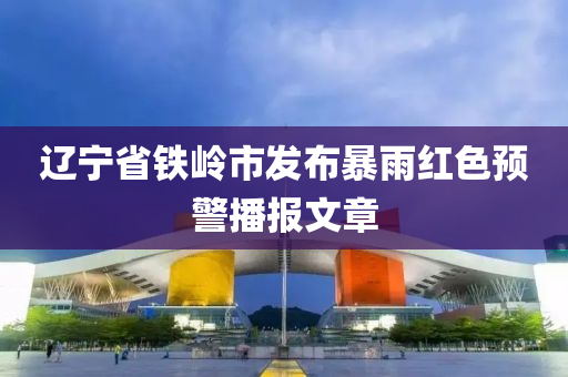 辽宁省铁岭市发布暴雨红色预警播报文章