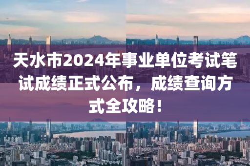 天水市2024年事业单位考试笔试成绩正式公布，成绩查询方式全攻略！