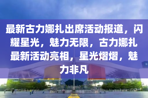 最新古力娜扎出席活动报道，闪耀星光，魅力无限，古力娜扎最新活动亮相，星光熠熠，魅力非凡