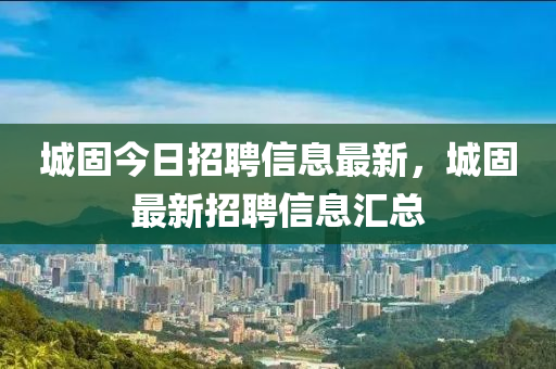 城固今日招聘信息最新，城固最新招聘信息汇总