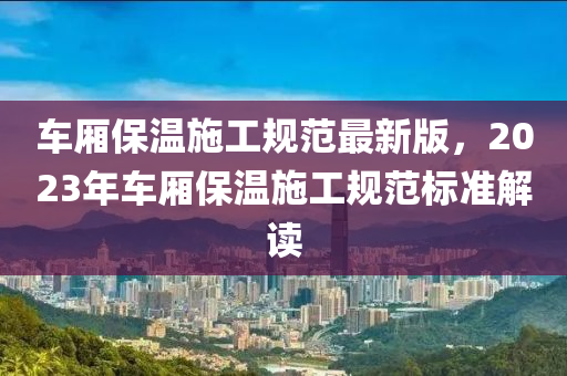 车厢保温施工规范最新版，2023年车厢保温施工规范标准解读
