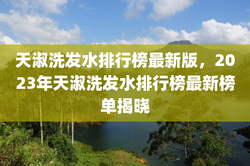 天淑洗发水排行榜最新版，2023年天淑洗发水排行榜最新榜单揭晓