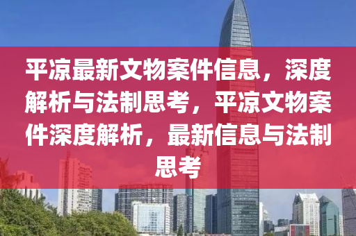平凉最新文物案件信息，深度解析与法制思考，平凉文物案件深度解析，最新信息与法制思考