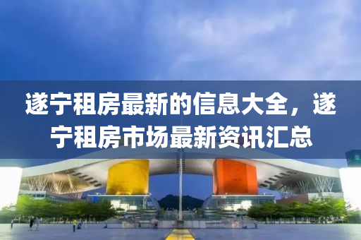 遂宁租房最新的信息大全，遂宁租房市场最新资讯汇总