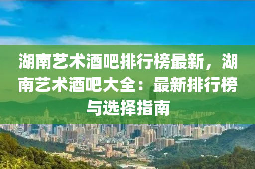 湖南艺术酒吧排行榜最新，湖南艺术酒吧大全：最新排行榜与选择指南