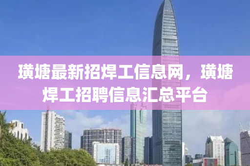 璜塘最新招焊工信息网，璜塘焊工招聘信息汇总平台