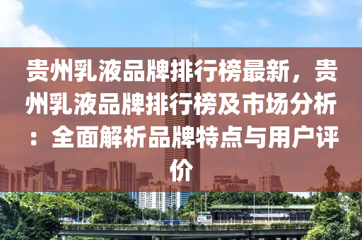 贵州乳液品牌排行榜最新，贵州乳液品牌排行榜及市场分析：全面解析品牌特点与用户评价