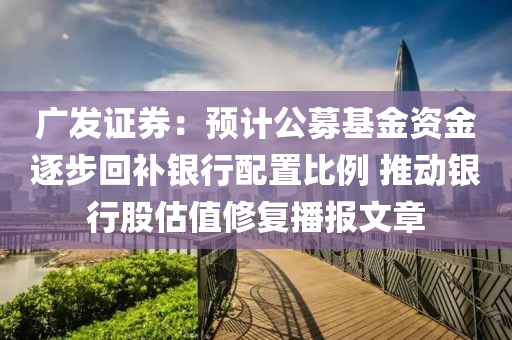 广发证券：预计公募基金资金逐步回补银行配置比例 推动银行股估值修复播报文章