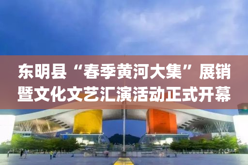 东明县“春季黄河大集”展销暨文化文艺汇演活动正式开幕