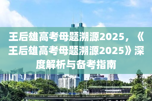 王后雄高考母题溯源2025，《王后雄高考母题溯源2025》深度解析与备考指南