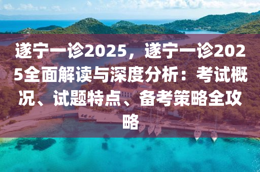 遂宁一诊2025，遂宁一诊2025全面解读与深度分析：考试概况、试题特点、备考策略全攻略