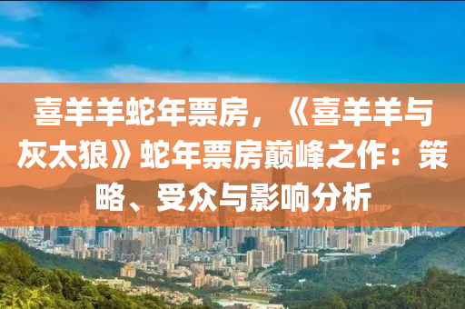 喜羊羊蛇年票房，《喜羊羊与灰太狼》蛇年票房巅峰之作：策略、受众与影响分析