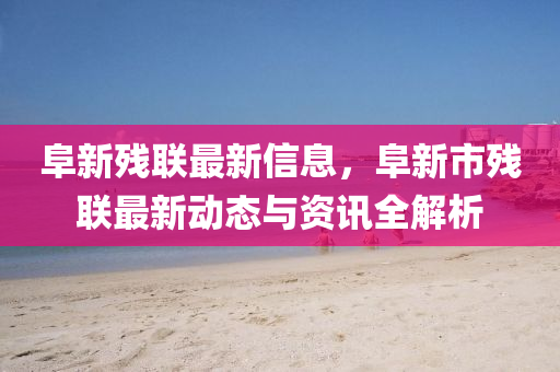 阜新残联最新信息，阜新市残联最新动态与资讯全解析