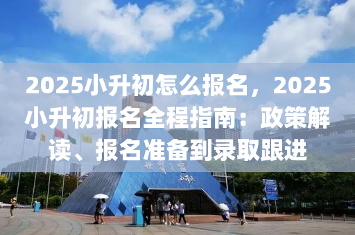2025小升初怎么报名，2025小升初报名全程指南：政策解读、报名准备到录取跟进