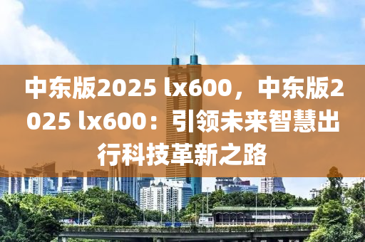 中东版2025 lx600，中东版2025 lx600：引领未来智慧出行科技革新之路