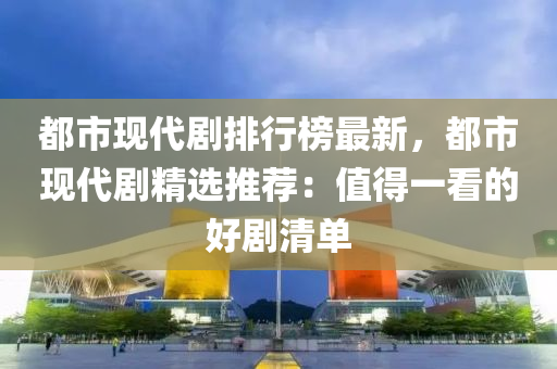 都市现代剧排行榜最新，都市现代剧精选推荐：值得一看的好剧清单