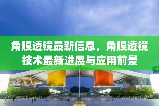 角膜透镜最新信息，角膜透镜技术最新进展与应用前景