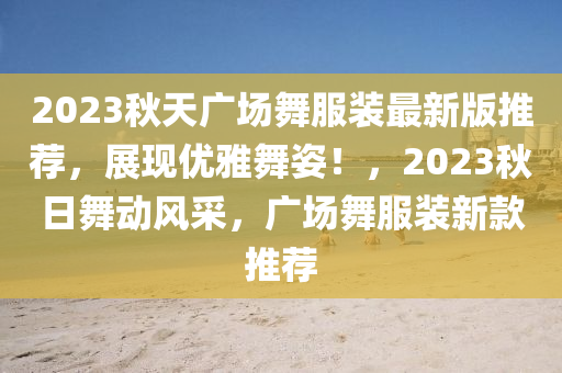 2023秋天广场舞服装最新版推荐，展现优雅舞姿！，2023秋日舞动风采，广场舞服装新款推荐