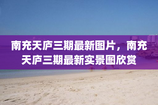 南充天庐三期最新图片，南充天庐三期最新实景图欣赏