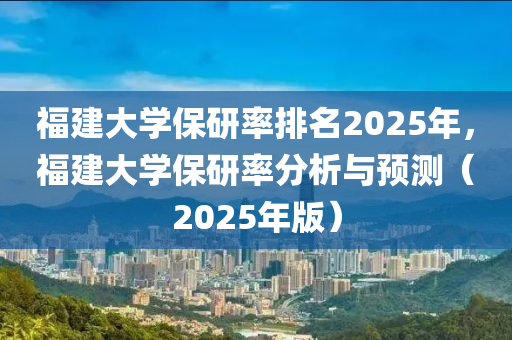 福建大学保研率排名2025年，福建大学保研率分析与预测（2025年版）