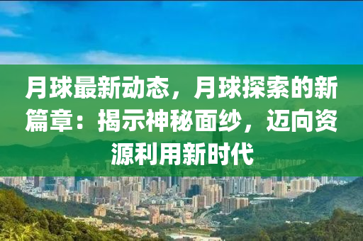 月球最新动态，月球探索的新篇章：揭示神秘面纱，迈向资源利用新时代