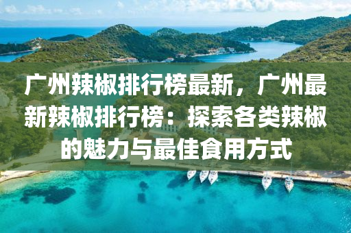 广州辣椒排行榜最新，广州最新辣椒排行榜：探索各类辣椒的魅力与最佳食用方式