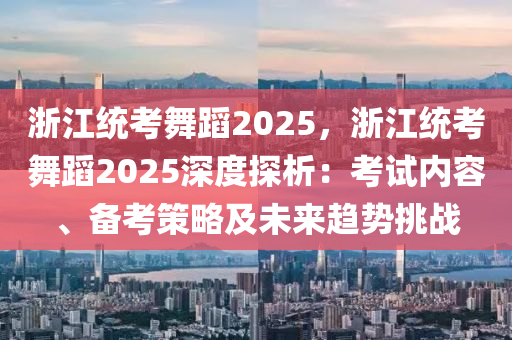 浙江统考舞蹈2025，浙江统考舞蹈2025深度探析：考试内容、备考策略及未来趋势挑战