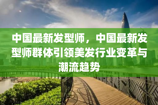 中国最新发型师，中国最新发型师群体引领美发行业变革与潮流趋势