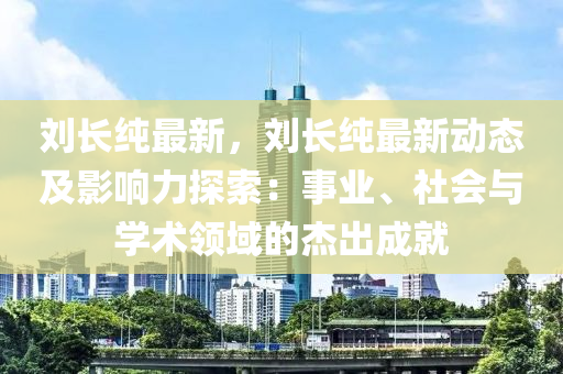 刘长纯最新，刘长纯最新动态及影响力探索：事业、社会与学术领域的杰出成就