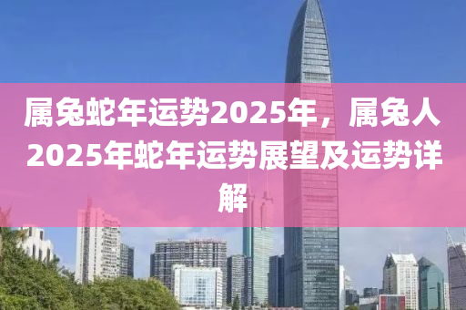 属兔蛇年运势2025年，属兔人2025年蛇年运势展望及运势详解