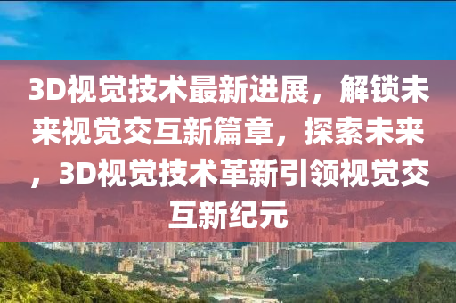 3D视觉技术最新进展，解锁未来视觉交互新篇章，探索未来，3D视觉技术革新引领视觉交互新纪元