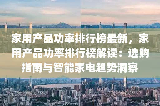 家用产品功率排行榜最新，家用产品功率排行榜解读：选购指南与智能家电趋势洞察