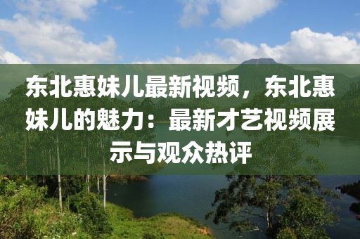 东北惠妹儿最新视频，东北惠妹儿的魅力：最新才艺视频展示与观众热评