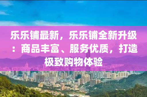 乐乐铺最新，乐乐铺全新升级：商品丰富、服务优质，打造极致购物体验
