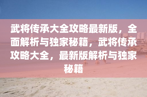 武将传承大全攻略最新版，全面解析与独家秘籍，武将传承攻略大全，最新版解析与独家秘籍