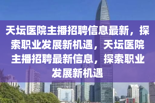 天坛医院主播招聘信息最新，探索职业发展新机遇，天坛医院主播招聘最新信息，探索职业发展新机遇