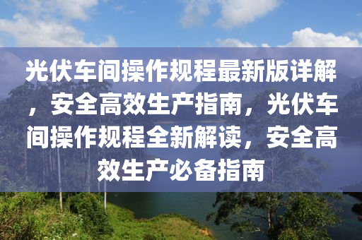 光伏车间操作规程最新版详解，安全高效生产指南，光伏车间操作规程全新解读，安全高效生产必备指南