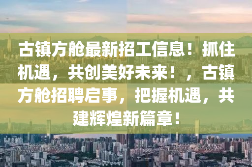 古镇方舱最新招工信息！抓住机遇，共创美好未来！，古镇方舱招聘启事，把握机遇，共建辉煌新篇章！
