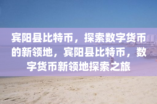 宾阳县比特币，探索数字货币的新领地，宾阳县比特币，数字货币新领地探索之旅