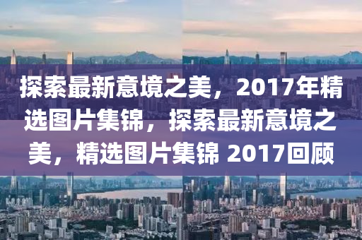 探索最新意境之美，2017年精选图片集锦，探索最新意境之美，精选图片集锦 2017回顾