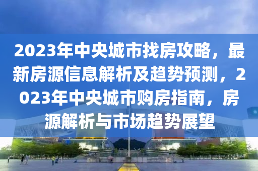 2023年中央城市找房攻略，最新房源信息解析及趋势预测，2023年中央城市购房指南，房源解析与市场趋势展望