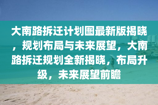 大南路拆迁计划图最新版揭晓，规划布局与未来展望，大南路拆迁规划全新揭晓，布局升级，未来展望前瞻