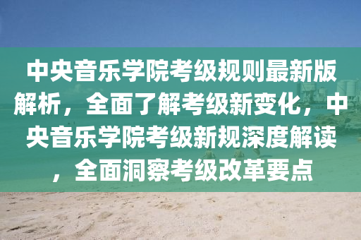 中央音乐学院考级规则最新版解析，全面了解考级新变化，中央音乐学院考级新规深度解读，全面洞察考级改革要点