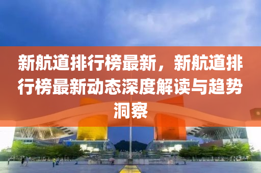 新航道排行榜最新，新航道排行榜最新动态深度解读与趋势洞察