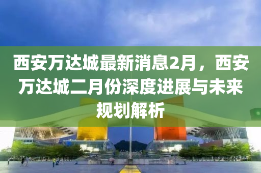 西安万达城最新消息2月，西安万达城二月份深度进展与未来规划解析