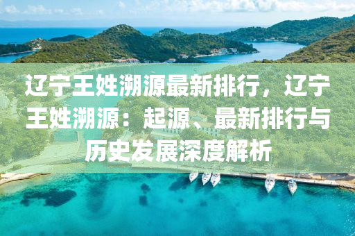 辽宁王姓溯源最新排行，辽宁王姓溯源：起源、最新排行与历史发展深度解析