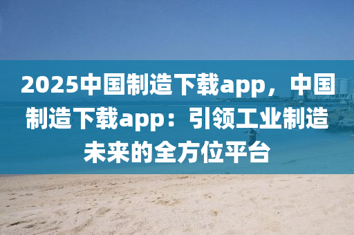 2025中国制造下载app，中国制造下载app：引领工业制造未来的全方位平台