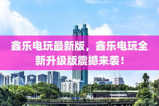 鑫乐电玩最新版，鑫乐电玩全新升级版震撼来袭！