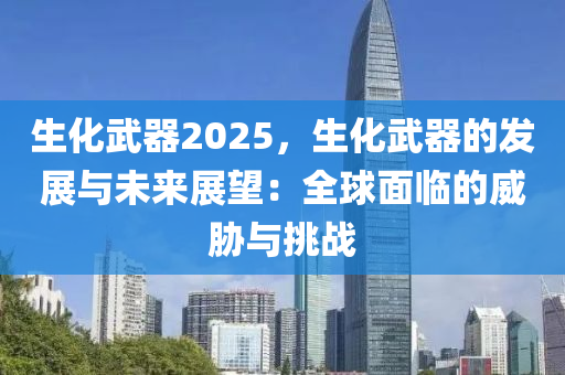 生化武器2025，生化武器的发展与未来展望：全球面临的威胁与挑战